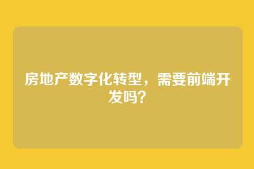 房地产数字化转型，需要前端开发吗？