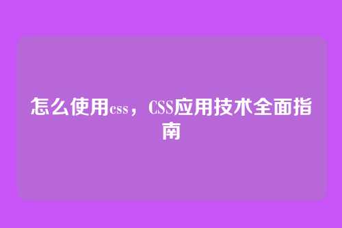 怎么使用css，CSS应用技术全面指南