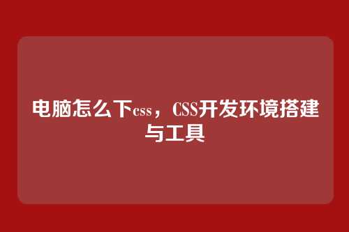 电脑怎么下css，CSS开发环境搭建与工具