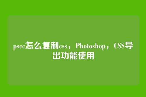 pscc怎么复制css，Photoshop，CSS导出功能使用