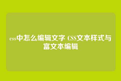css中怎么编辑文字 CSS文本样式与富文本编辑