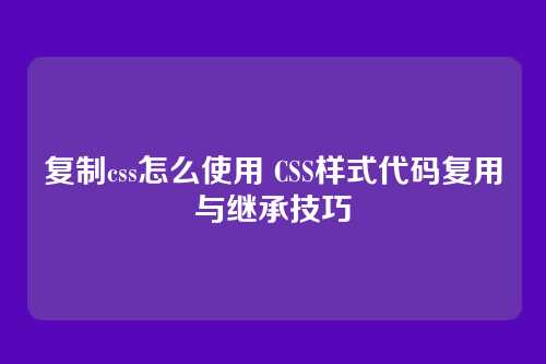 复制css怎么使用 CSS样式代码复用与继承技巧