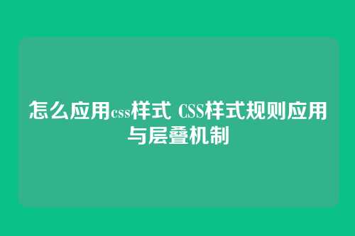 怎么应用css样式 CSS样式规则应用与层叠机制