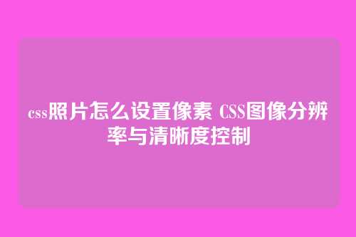 css照片怎么设置像素 CSS图像分辨率与清晰度控制