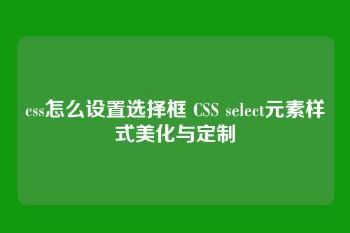 css怎么设置选择框 CSS select元素样式美化与定制