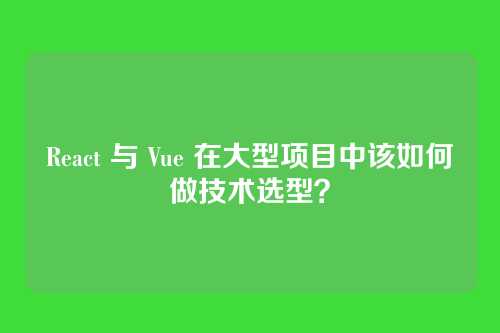 React 与 Vue 在大型项目中该如何做技术选型？