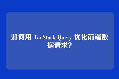如何用 TanStack Query 优化前端数据请求？