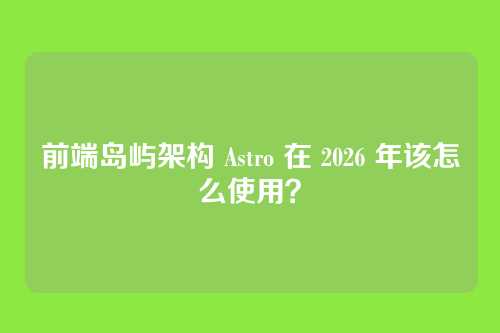 前端岛屿架构 Astro 在 2026 年该怎么使用？