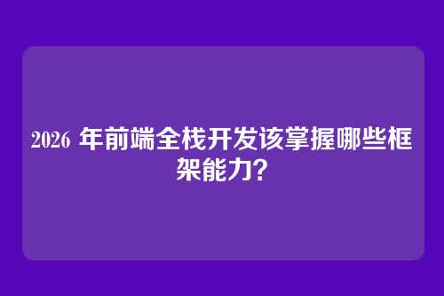 2026 年前端全栈开发该掌握哪些框架能力？