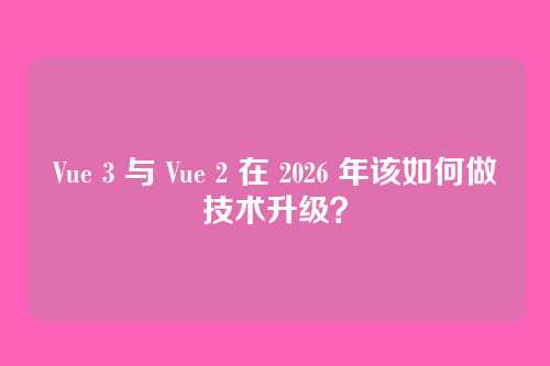 Vue 3 与 Vue 2 在 2026 年该如何做技术升级？