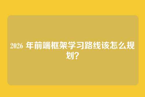 2026 年前端框架学习路线该怎么规划？