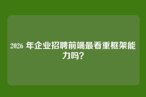 2026 年企业招聘前端最看重框架能力吗？