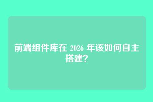 前端组件库在 2026 年该如何自主搭建？