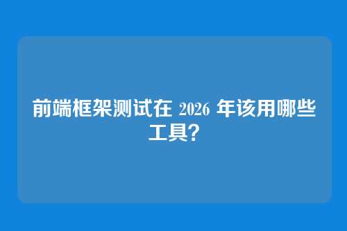 前端框架测试在 2026 年该用哪些工具？