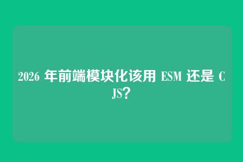 2026 年前端模块化该用 ESM 还是 CJS？