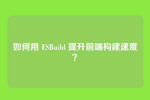 如何用 ESBuild 提升前端构建速度？