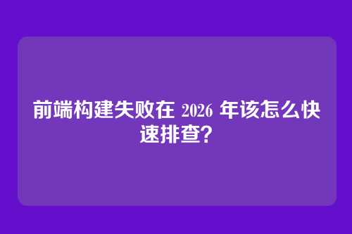 前端构建失败在 2026 年该怎么快速排查？