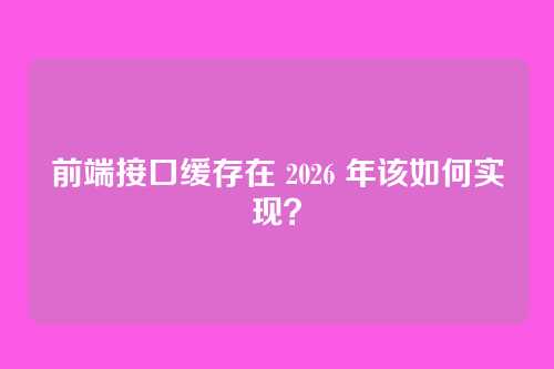 前端接口缓存在 2026 年该如何实现？