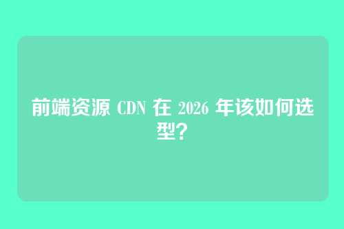 前端资源 CDN 在 2026 年该如何选型？