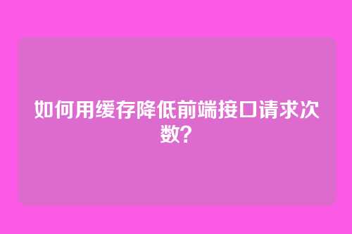 如何用缓存降低前端接口请求次数？