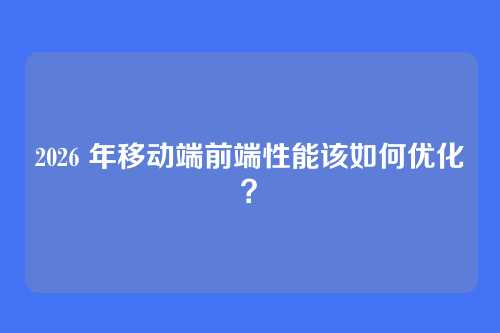 2026 年移动端前端性能该如何优化？