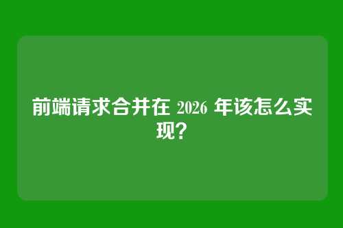 前端请求合并在 2026 年该怎么实现？