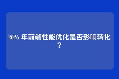 2026 年前端性能优化是否影响转化？