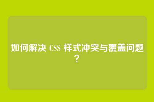 如何解决 CSS 样式冲突与覆盖问题？