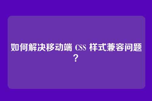 如何解决移动端 CSS 样式兼容问题？