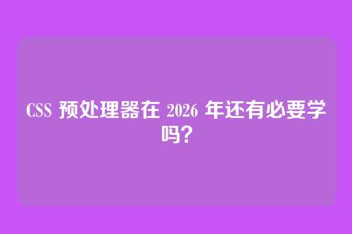 CSS 预处理器在 2026 年还有必要学吗？