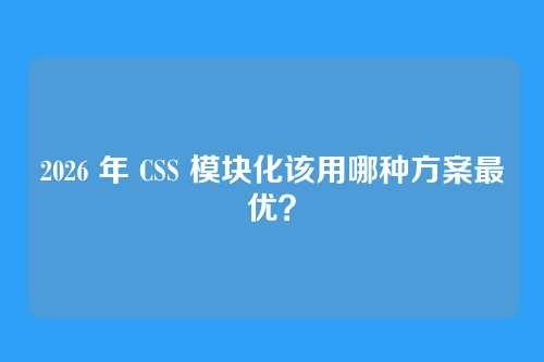 2026 年 CSS 模块化该用哪种方案最优？
