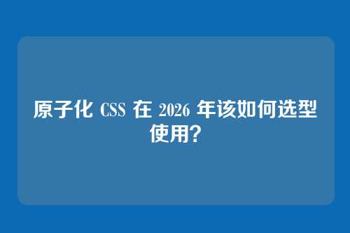 原子化 CSS 在 2026 年该如何选型使用？