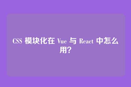 CSS 模块化在 Vue 与 React 中怎么用？