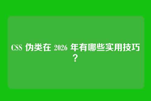 CSS 伪类在 2026 年有哪些实用技巧？