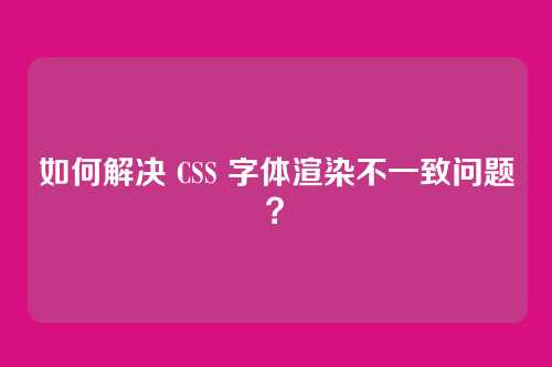 如何解决 CSS 字体渲染不一致问题？