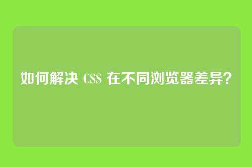 如何解决 CSS 在不同浏览器差异？