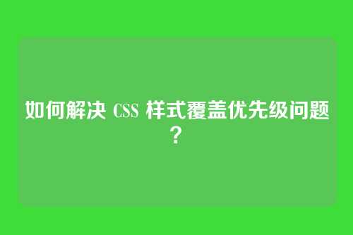如何解决 CSS 样式覆盖优先级问题？
