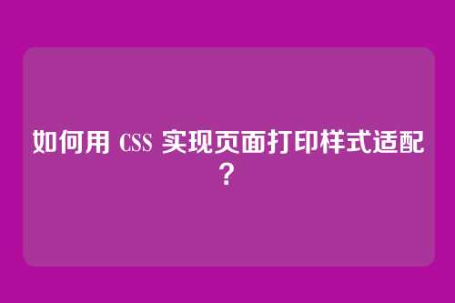 如何用 CSS 实现页面打印样式适配？