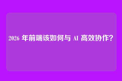 2026 年前端该如何与 AI 高效协作？