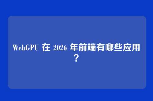 WebGPU 在 2026 年前端有哪些应用？