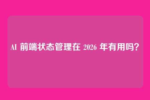AI 前端状态管理在 2026 年有用吗？