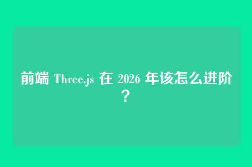 前端 Three.js 在 2026 年该怎么进阶？