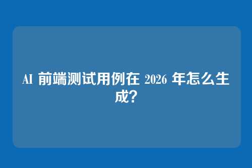 AI 前端测试用例在 2026 年怎么生成？