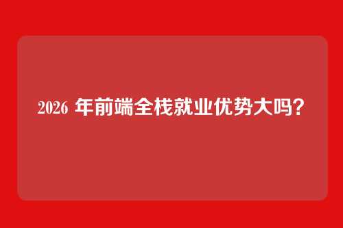 2026 年前端全栈就业优势大吗？