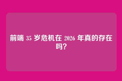 前端 35 岁危机在 2026 年真的存在吗？