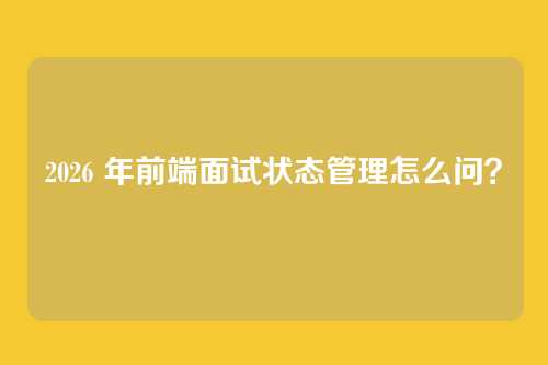 2026 年前端面试状态管理怎么问？