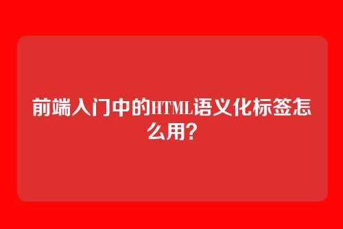 前端入门中的HTML语义化标签怎么用？