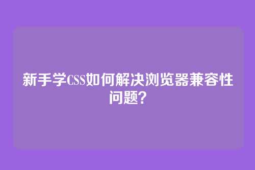 新手学CSS如何解决浏览器兼容性问题？