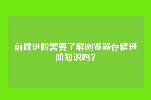 前端进阶需要了解浏览器存储进阶知识吗？