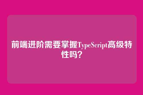 前端进阶需要掌握TypeScript高级特性吗？